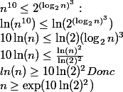 n^{10} \le 2^{(\log_{2}n )^{3} } :\\ \ln (n^{10}) \le \ln(2^{(\log_{2}n )^{3} }) \\ 10 \ln(n) \le \ln(2) (\log_{2}n )^{3} \\ 10 \ln(n) \le \frac{\ln(n)^{2}}{\ln(2)^2}\\ ln(n) \ge 10 \ln(2)^2 Donc \\ n \ge \exp ({10 \ln(2)^2})